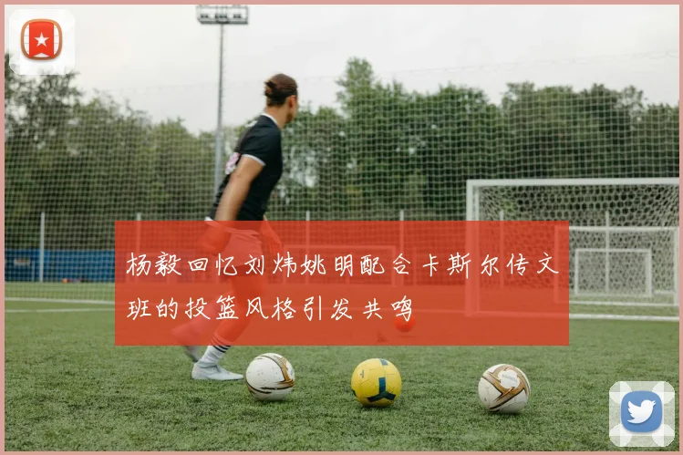 杨毅回忆刘炜姚明配合卡斯尔传文班的投篮风格引发共鸣
