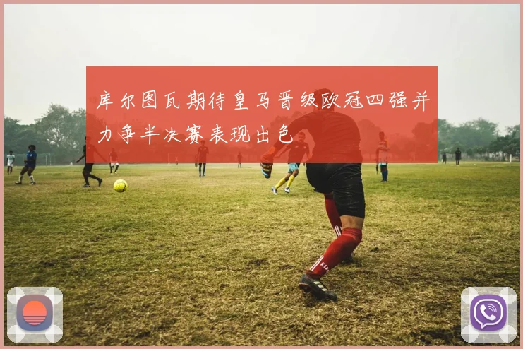 库尔图瓦期待皇马晋级欧冠四强并力争半决赛表现出色